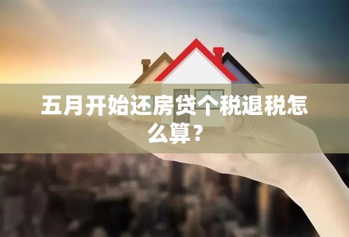 五月开始还房贷个税退税怎么算？