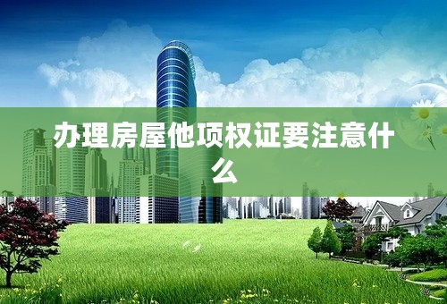 办理房屋他项权证要注意什么