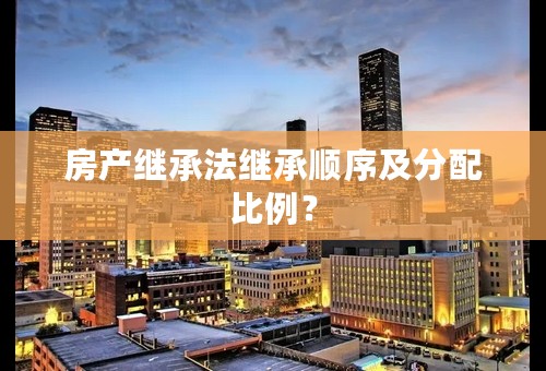 房产继承法继承顺序及分配比例？