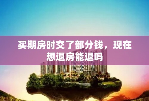 买期房时交了部分钱，现在想退房能退吗