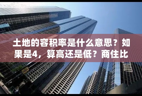 土地的容积率是什么意思？如果是4，算高还是低？商住比例又是什么意思？