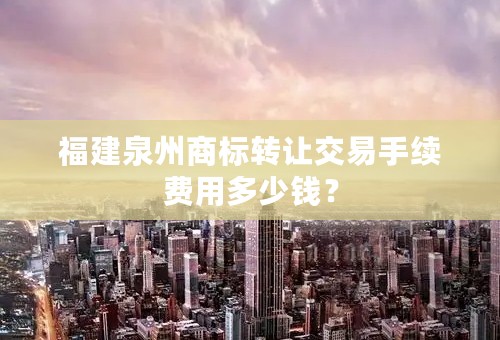 福建泉州商标转让交易手续费用多少钱？