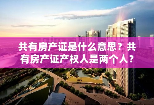 共有房产证是什么意思？共有房产证产权人是两个人？