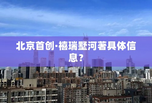 北京首创·禧瑞墅河著具体信息？
