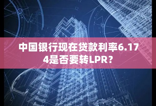 中国银行现在贷款利率6.174是否要转LPR？