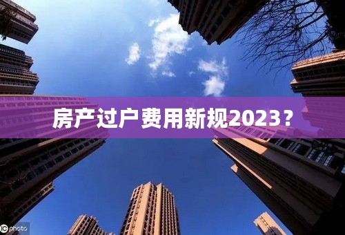 房产过户费用新规2023？