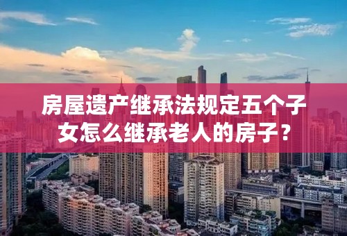 房屋遗产继承法规定五个子女怎么继承老人的房子？