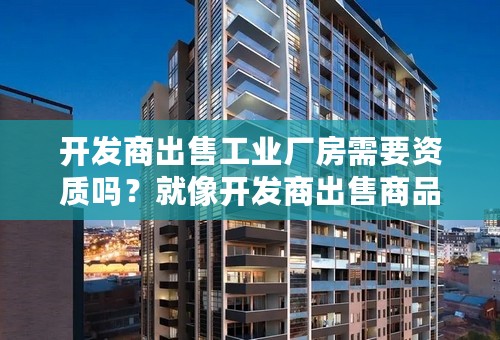 开发商出售工业厂房需要资质吗？就像开发商出售商品房是需要房产资质的。