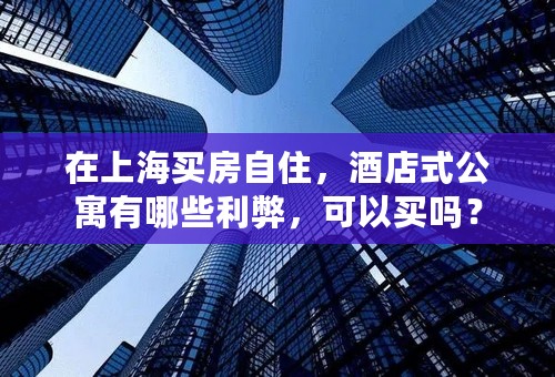 在上海买房自住，酒店式公寓有哪些利弊，可以买吗？