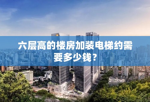 六层高的楼房加装电梯约需要多少钱？