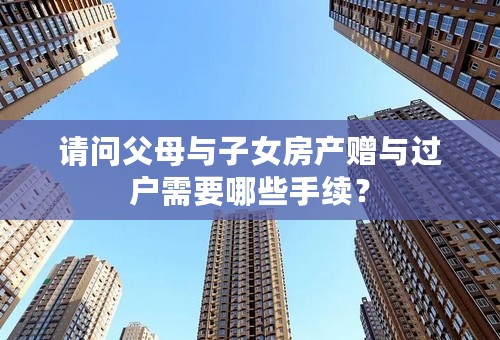 请问父母与子女房产赠与过户需要哪些手续？