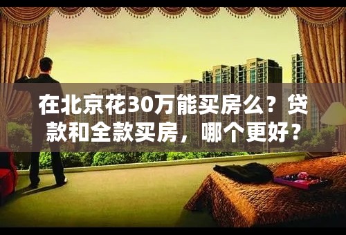在北京花30万能买房么？贷款和全款买房，哪个更好？
