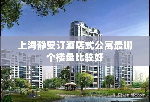 上海静安订酒店式公寓最哪个楼盘比较好