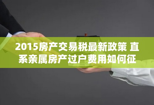 2015房产交易税最新政策 直系亲属房产过户费用如何征收