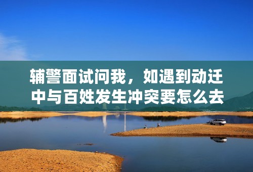 辅警面试问我，如遇到动迁中与百姓发生冲突要怎么去做，我该怎么回答阿，急急急急急急急求答案