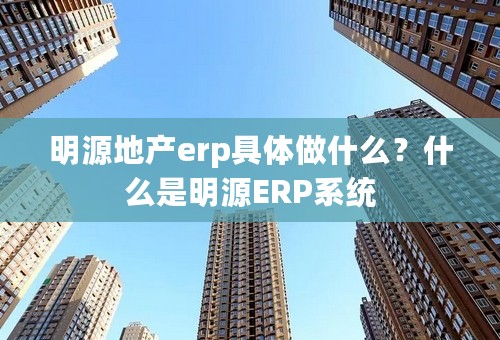 明源地产erp具体做什么？什么是明源ERP系统