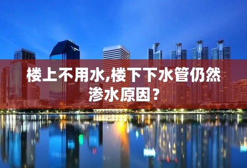 楼上不用水,楼下下水管仍然渗水原因？