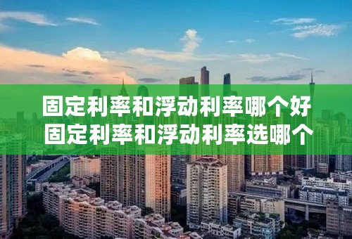 固定利率和浮动利率哪个好 固定利率和浮动利率选哪个合适
