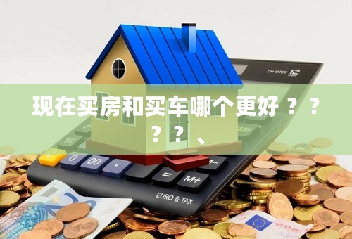 现在买房和买车哪个更好 ？？？？、