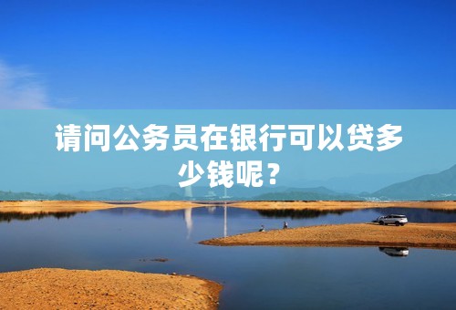 请问公务员在银行可以贷多少钱呢？