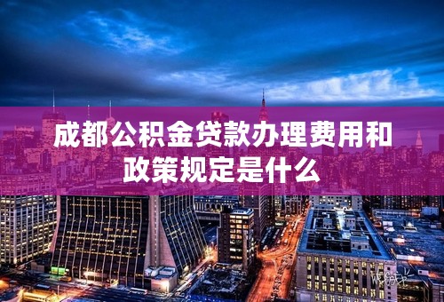 成都公积金贷款办理费用和政策规定是什么
