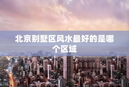 北京别墅区风水最好的是哪个区域