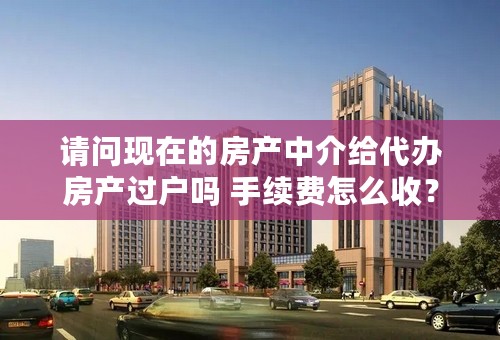 请问现在的房产中介给代办房产过户吗 手续费怎么收？