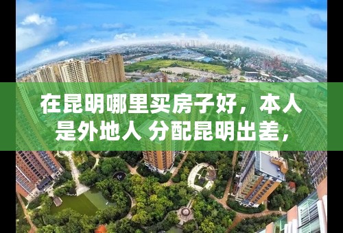 在昆明哪里买房子好，本人是外地人 分配昆明出差，