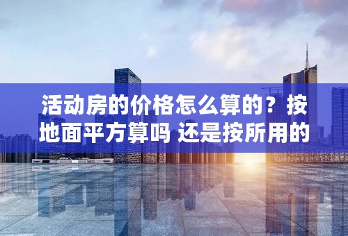 活动房的价格怎么算的？按地面平方算吗 还是按所用的彩钢多少面积来计算？价格是多少呢？