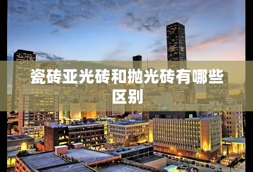 瓷砖亚光砖和抛光砖有哪些区别