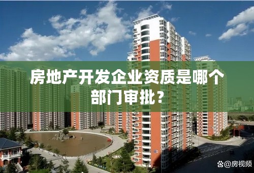 房地产开发企业资质是哪个部门审批？