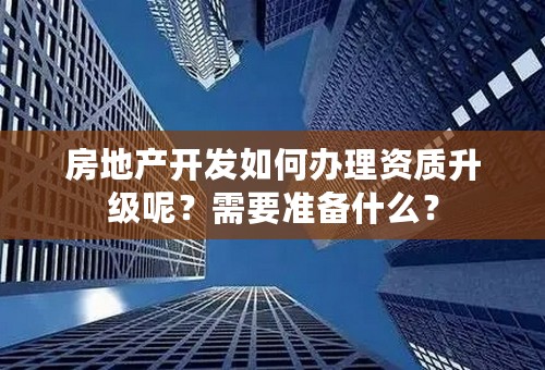 房地产开发如何办理资质升级呢？需要准备什么？