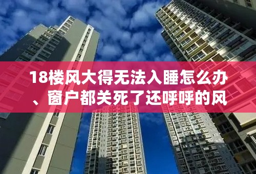 18楼风大得无法入睡怎么办、窗户都关死了还呼呼的风声、吵得我无法入睡