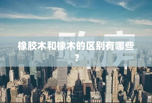 橡胶木和橡木的区别有哪些？