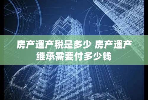 房产遗产税是多少 房产遗产继承需要付多少钱