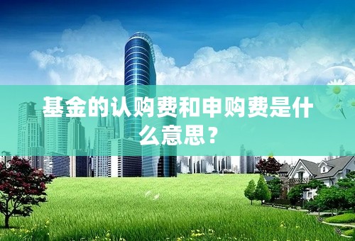 基金的认购费和申购费是什么意思？
