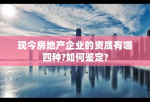 现今房地产企业的资质有哪四种?如何鉴定?