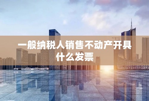 一般纳税人销售不动产开具什么发票