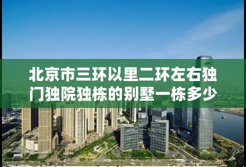 北京市三环以里二环左右独门独院独栋的别墅一栋多少钱在什么位置？