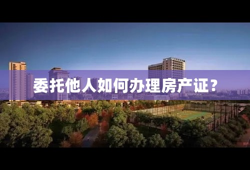委托他人如何办理房产证？