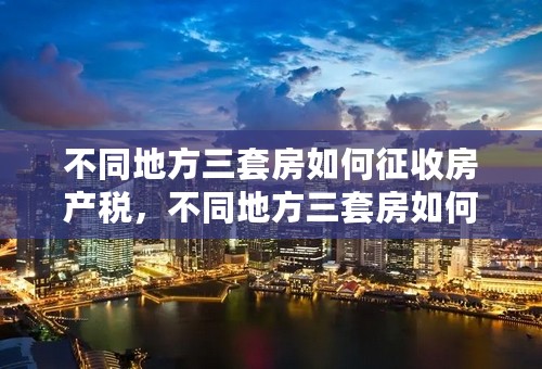 不同地方三套房如何征收房产税，不同地方三套房如何