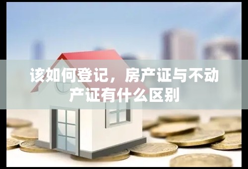 该如何登记，房产证与不动产证有什么区别