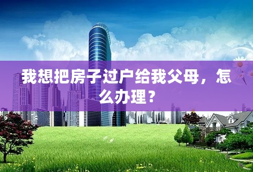 我想把房子过户给我父母，怎么办理？
