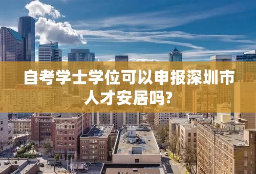 自考学士学位可以申报深圳市人才安居吗?