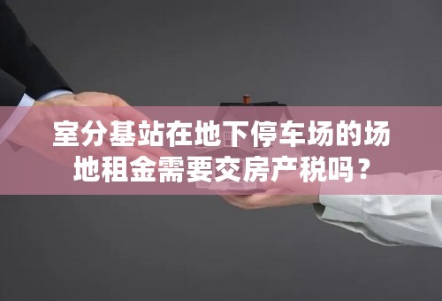室分基站在地下停车场的场地租金需要交房产税吗？