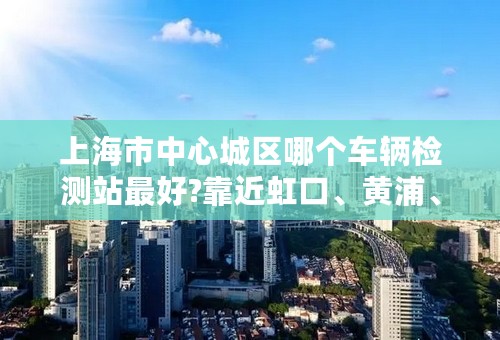 上海市中心城区哪个车辆检测站最好?靠近虹口、黄浦、杨浦、浦东区的检测站有哪些？
