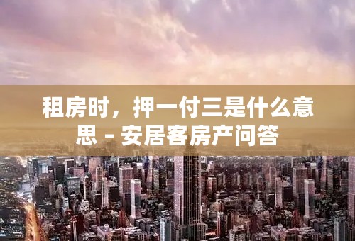 租房时，押一付三是什么意思 – 安居客房产问答