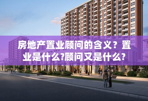 房地产置业顾问的含义？置业是什么?顾问又是什么?
