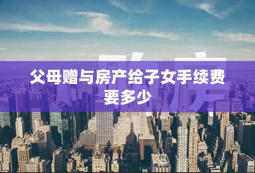 父母赠与房产给子女手续费要多少