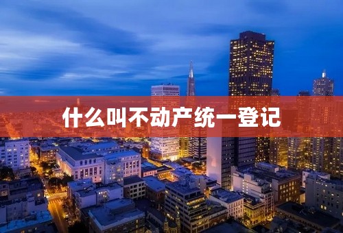 什么叫不动产统一登记